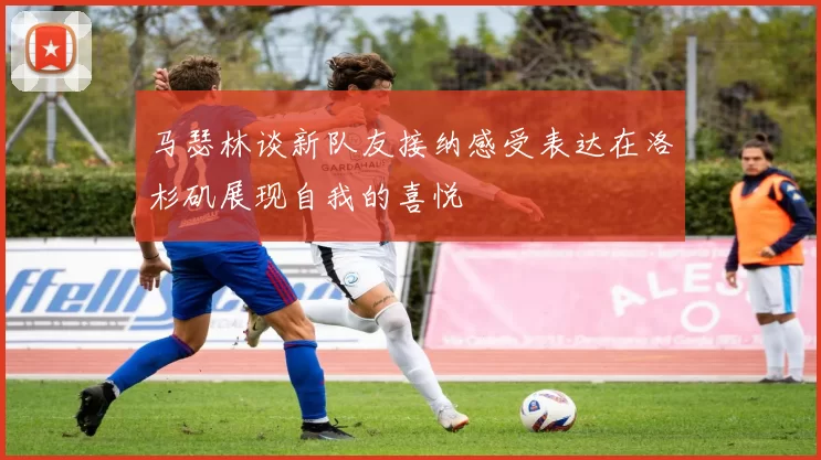 马瑟林谈新队友接纳感受表达在洛杉矶展现自我的喜悦
