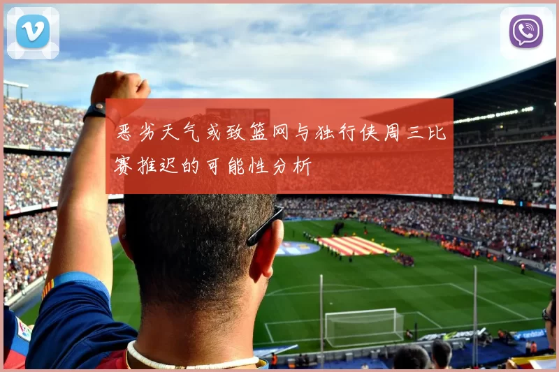 恶劣天气或致篮网与独行侠周三比赛推迟的可能性分析