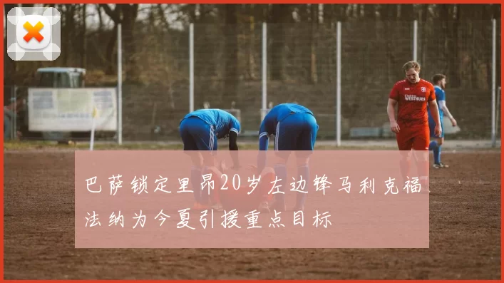 巴萨锁定里昂20岁左边锋马利克福法纳为今夏引援重点目标