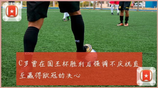 C罗曾在国王杯胜利后强调不庆祝直至赢得欧冠的决心