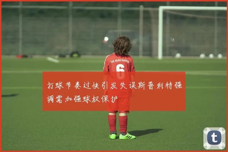 打球节奏过快引发失误斯普利特强调需加强球权保护