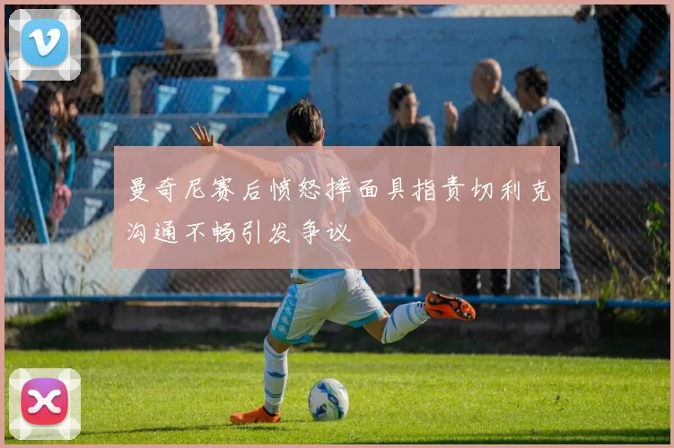 曼奇尼赛后愤怒摔面具指责切利克沟通不畅引发争议