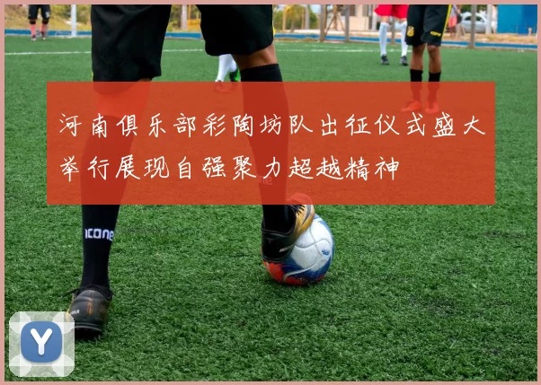 河南俱乐部彩陶坊队出征仪式盛大举行展现自强聚力超越精神