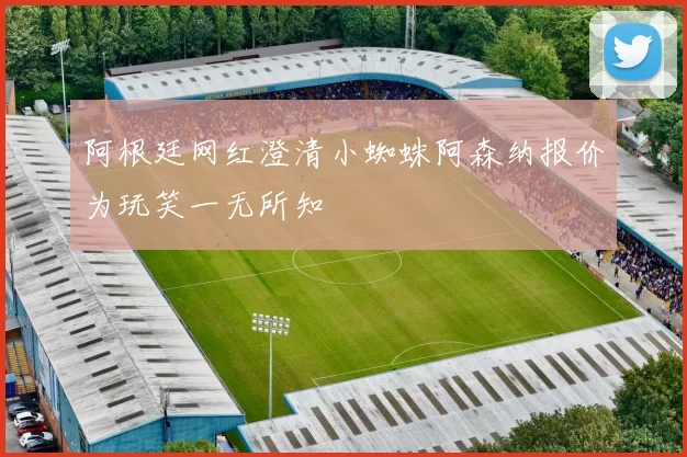 阿根廷网红澄清小蜘蛛阿森纳报价为玩笑一无所知