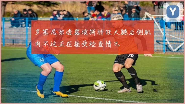 罗塞尼尔透露埃斯特旺大腿后侧肌肉不适正在接受检查情况