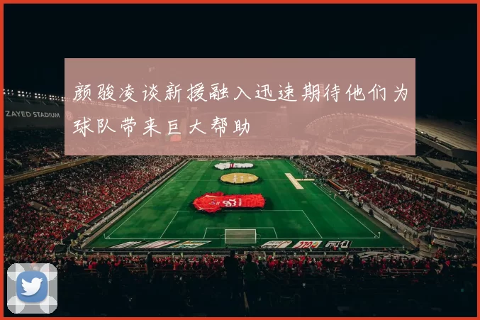 颜骏凌谈新援融入迅速期待他们为球队带来巨大帮助