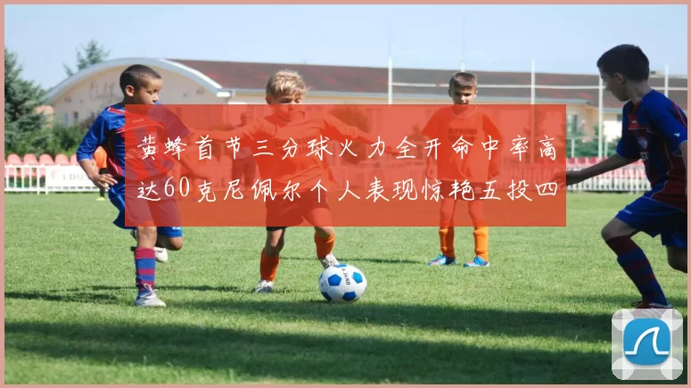 黄蜂首节三分球火力全开命中率高达60克尼佩尔个人表现惊艳五投四中