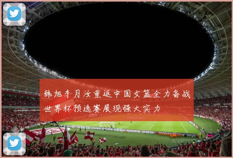 韩旭李月汝重返中国女篮全力备战世界杯预选赛展现强大实力