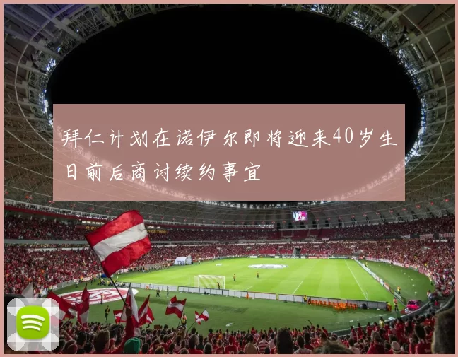 拜仁计划在诺伊尔即将迎来40岁生日前后商讨续约事宜