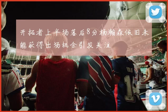 开拓者上半场落后8分杨瀚森依旧未能获得出场机会引发关注
