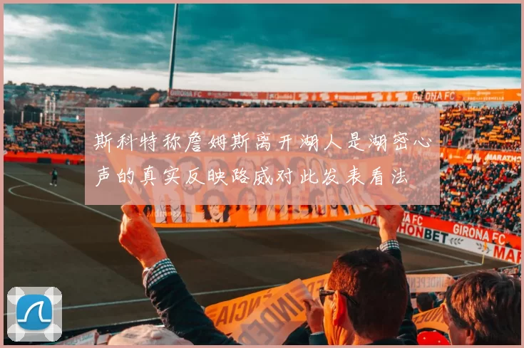 斯科特称詹姆斯离开湖人是湖密心声的真实反映路威对此发表看法