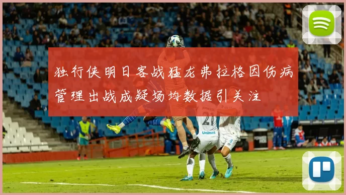 独行侠明日客战猛龙弗拉格因伤病管理出战成疑场均数据引关注