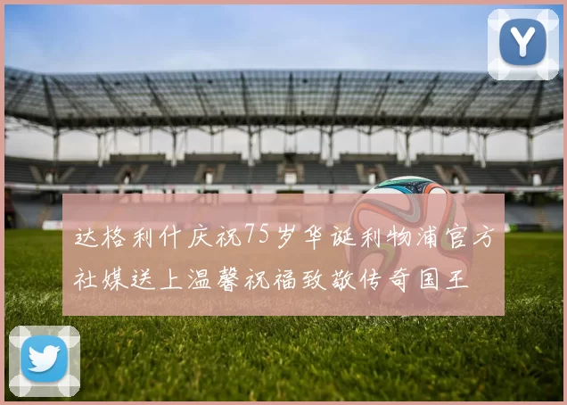 达格利什庆祝75岁华诞利物浦官方社媒送上温馨祝福致敬传奇国王