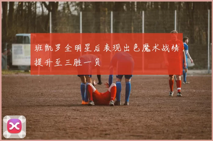 班凯罗全明星后表现出色魔术战绩提升至三胜一负