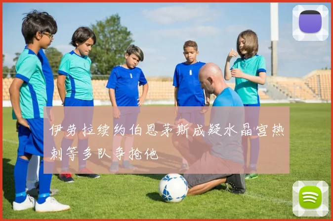 伊劳拉续约伯恩茅斯成疑水晶宫热刺等多队争抢他