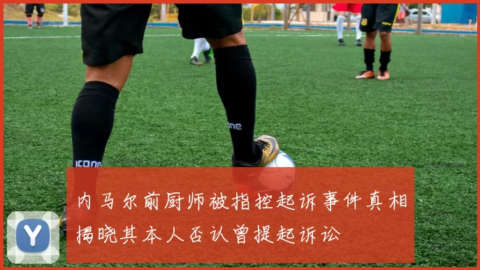 内马尔前厨师被指控起诉事件真相揭晓其本人否认曾提起诉讼