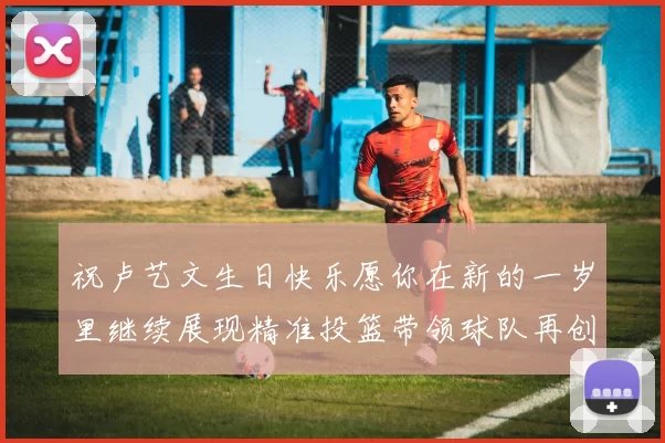 祝卢艺文生日快乐愿你在新的一岁里继续展现精准投篮带领球队再创辉煌成就
